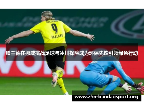 哈兰德在挪威挑战足球与冰川探险成为环保先锋引领绿色行动 哈兰德在挪威挑战足球与冰川探险成为环保先锋引领绿色行动