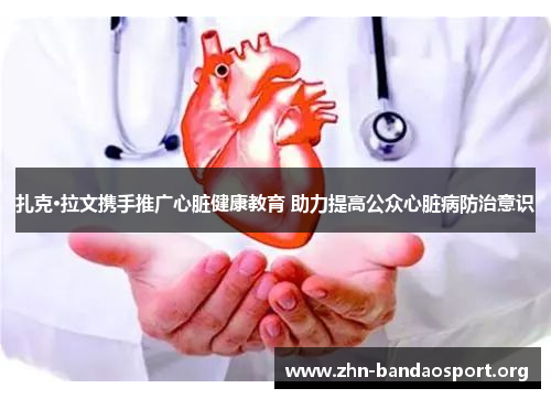 扎克·拉文携手推广心脏健康教育 助力提高公众心脏病防治意识 扎克·拉文携手推广心脏健康教育 助力提高公众心脏病防治意识