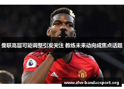 曼联高层可能调整引发关注 教练未来动向成焦点话题 曼联高层可能调整引发关注 教练未来动向成焦点话题