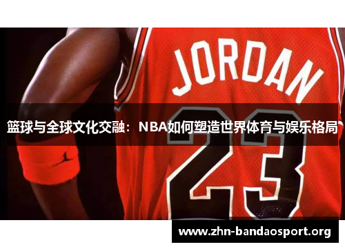 篮球与全球文化交融:NBA如何塑造世界体育与娱乐格局 篮球与全球文化交融:NBA如何塑造世界体育与娱乐格局