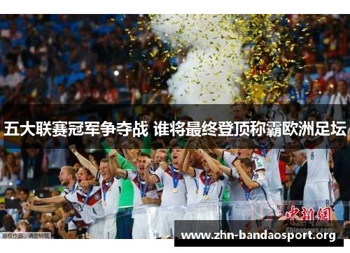 五大联赛冠军争夺战 谁将最终登顶称霸欧洲足坛