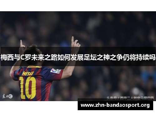 梅西与C罗未来之路如何发展足坛之神之争仍将持续吗 梅西与C罗未来之路如何发展足坛之神之争仍将持续吗