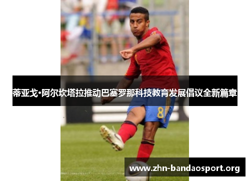 蒂亚戈·阿尔坎塔拉推动巴塞罗那科技教育发展倡议全新篇章 蒂亚戈·阿尔坎塔拉推动巴塞罗那科技教育发展倡议全新篇章