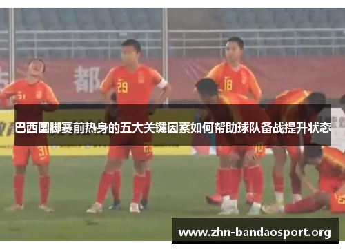 巴西国脚赛前热身的五大关键因素如何帮助球队备战提升状态 巴西国脚赛前热身的五大关键因素如何帮助球队备战提升状态