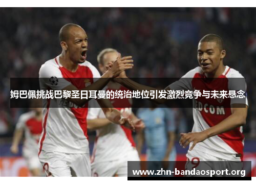 姆巴佩挑战巴黎圣日耳曼的统治地位引发激烈竞争与未来悬念 姆巴佩挑战巴黎圣日耳曼的统治地位引发激烈竞争与未来悬念