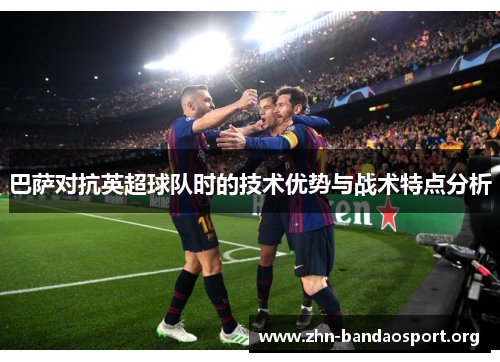 巴萨对抗英超球队时的技术优势与战术特点分析 巴萨对抗英超球队时的技术优势与战术特点分析