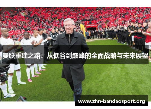 曼联重建之路:从低谷到巅峰的全面战略与未来展望 曼联重建之路:从低谷到巅峰的全面战略与未来展望