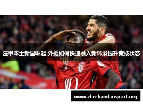 法甲本土新星崛起 外援如何快速融入新环境提升竞技状态 法甲本土新星崛起 外援如何快速融入新环境提升竞技状态