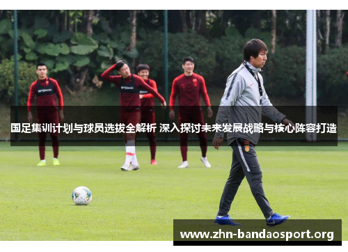国足集训计划与球员选拔全解析 深入探讨未来发展战略与核心阵容打造 国足集训计划与球员选拔全解析 深入探讨未来发展战略与核心阵容打造
