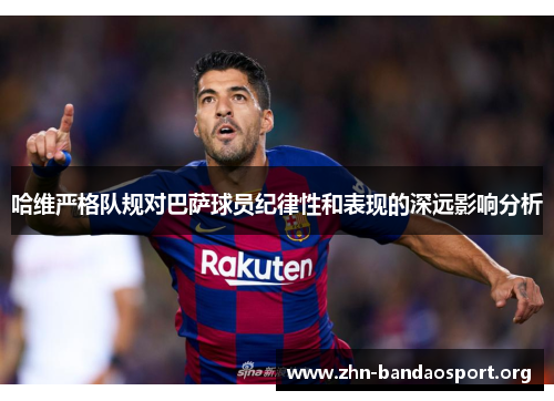 哈维严格队规对巴萨球员纪律性和表现的深远影响分析 哈维严格队规对巴萨球员纪律性和表现的深远影响分析