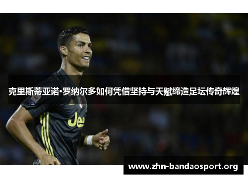 克里斯蒂亚诺·罗纳尔多如何凭借坚持与天赋缔造足坛传奇辉煌 克里斯蒂亚诺·罗纳尔多如何凭借坚持与天赋缔造足坛传奇辉煌