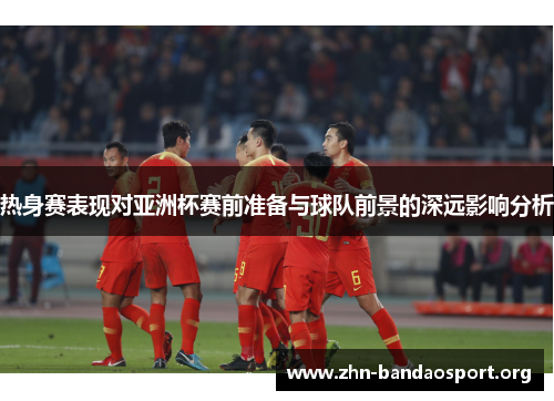 热身赛表现对亚洲杯赛前准备与球队前景的深远影响分析