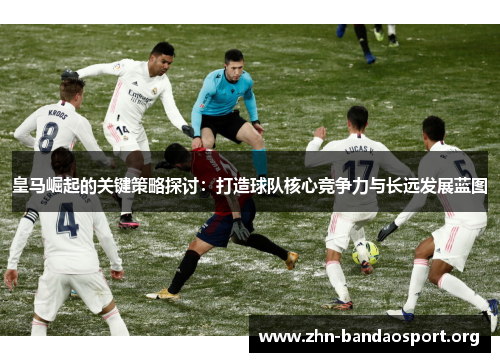 皇马崛起的关键策略探讨:打造球队核心竞争力与长远发展蓝图 皇马崛起的关键策略探讨:打造球队核心竞争力与长远发展蓝图
