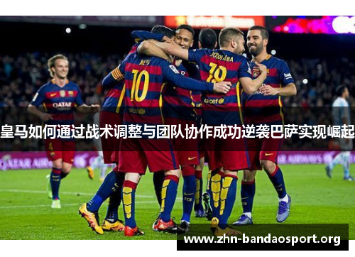 皇马如何通过战术调整与团队协作成功逆袭巴萨实现崛起 皇马如何通过战术调整与团队协作成功逆袭巴萨实现崛起