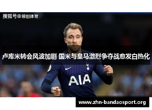 卢库米转会风波加剧 国米与皇马激烈争夺战愈发白热化 卢库米转会风波加剧 国米与皇马激烈争夺战愈发白热化