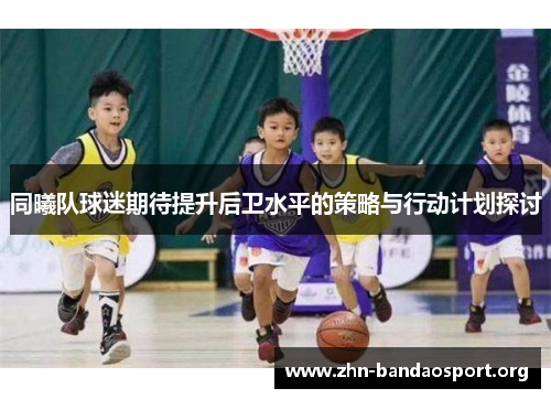 同曦队球迷期待提升后卫水平的策略与行动计划探讨 同曦队球迷期待提升后卫水平的策略与行动计划探讨