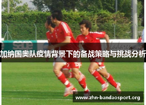 加纳国奥队疫情背景下的备战策略与挑战分析 加纳国奥队疫情背景下的备战策略与挑战分析