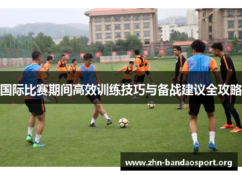 国际比赛期间高效训练技巧与备战建议全攻略