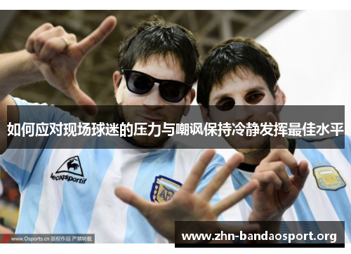 如何应对现场球迷的压力与嘲讽保持冷静发挥最佳水平 如何应对现场球迷的压力与嘲讽保持冷静发挥最佳水平