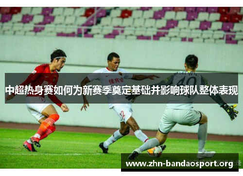 中超热身赛如何为新赛季奠定基础并影响球队整体表现 中超热身赛如何为新赛季奠定基础并影响球队整体表现