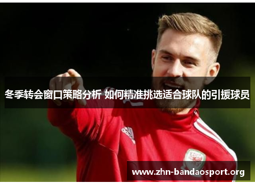冬季转会窗口策略分析 如何精准挑选适合球队的引援球员 冬季转会窗口策略分析 如何精准挑选适合球队的引援球员