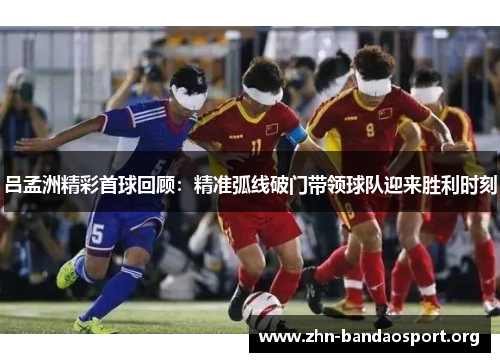 吕孟洲精彩首球回顾:精准弧线破门带领球队迎来胜利时刻 吕孟洲精彩首球回顾:精准弧线破门带领球队迎来胜利时刻