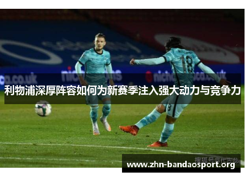 利物浦深厚阵容如何为新赛季注入强大动力与竞争力 利物浦深厚阵容如何为新赛季注入强大动力与竞争力