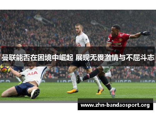 曼联能否在困境中崛起 展现无畏激情与不屈斗志 曼联能否在困境中崛起 展现无畏激情与不屈斗志