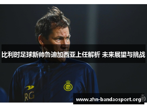 比利时足球新帅鲁迪加西亚上任解析 未来展望与挑战 比利时足球新帅鲁迪加西亚上任解析 未来展望与挑战