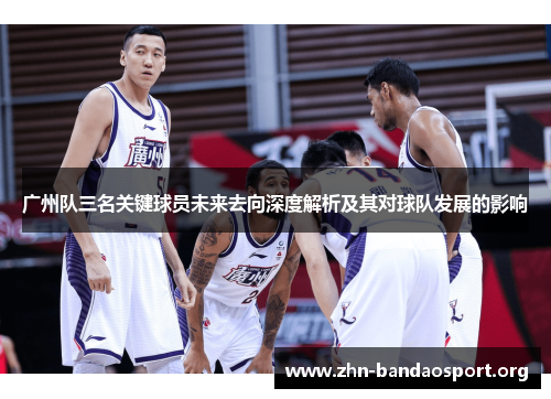 广州队三名关键球员未来去向深度解析及其对球队发展的影响