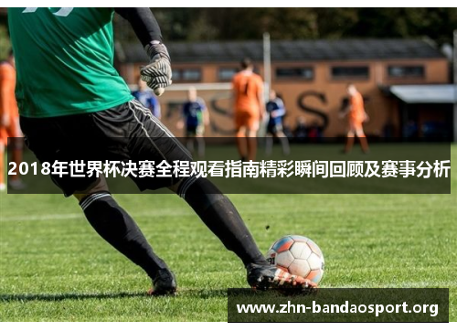 2018年世界杯决赛全程观看指南精彩瞬间回顾及赛事分析 2018年世界杯决赛全程观看指南精彩瞬间回顾及赛事分析