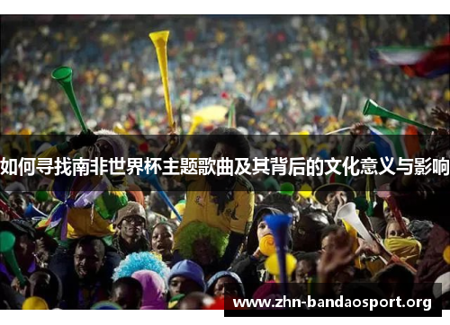 如何寻找南非世界杯主题歌曲及其背后的文化意义与影响 如何寻找南非世界杯主题歌曲及其背后的文化意义与影响