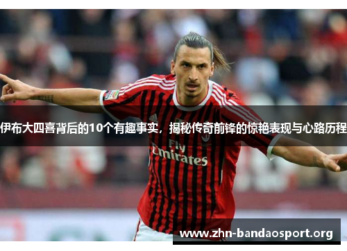 伊布大四喜背后的10个有趣事实，揭秘传奇前锋的惊艳表现与心路历程