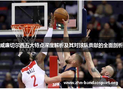 威廉切尔西五大特点深度解析及其对球队贡献的全面剖析 威廉切尔西五大特点深度解析及其对球队贡献的全面剖析