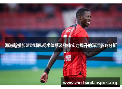 海港新援加盟对球队战术体系及整体实力提升的深远影响分析 海港新援加盟对球队战术体系及整体实力提升的深远影响分析