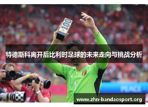 特德斯科离开后比利时足球的未来走向与挑战分析 特德斯科离开后比利时足球的未来走向与挑战分析
