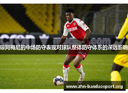 琼阿梅尼的中场防守表现对球队整体防守体系的深远影响 琼阿梅尼的中场防守表现对球队整体防守体系的深远影响