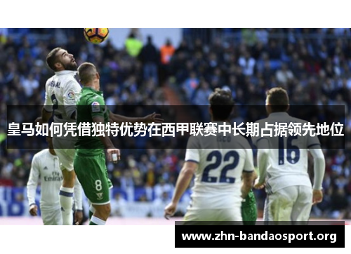 皇马如何凭借独特优势在西甲联赛中长期占据领先地位 皇马如何凭借独特优势在西甲联赛中长期占据领先地位