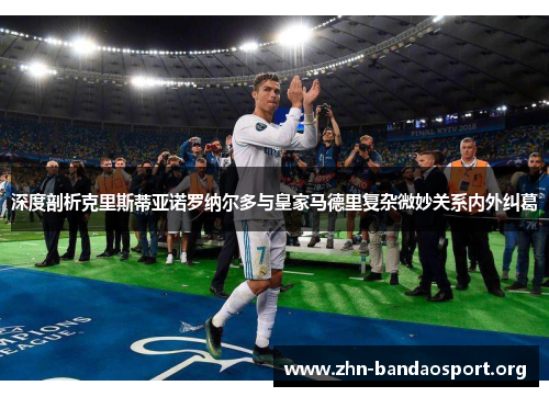 深度剖析克里斯蒂亚诺罗纳尔多与皇家马德里复杂微妙关系内外纠葛 深度剖析克里斯蒂亚诺罗纳尔多与皇家马德里复杂微妙关系内外纠葛
