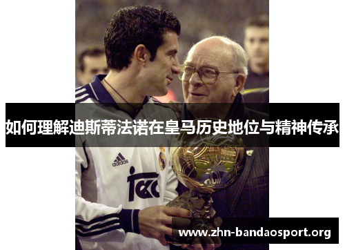 如何理解迪斯蒂法诺在皇马历史地位与精神传承 如何理解迪斯蒂法诺在皇马历史地位与精神传承