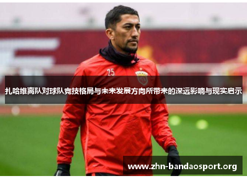 扎哈维离队对球队竞技格局与未来发展方向所带来的深远影响与现实启示 扎哈维离队对球队竞技格局与未来发展方向所带来的深远影响与现实启示