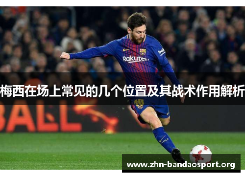 梅西在场上常见的几个位置及其战术作用解析 梅西在场上常见的几个位置及其战术作用解析