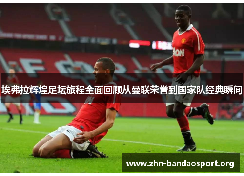 埃弗拉辉煌足坛旅程全面回顾从曼联荣誉到国家队经典瞬间 埃弗拉辉煌足坛旅程全面回顾从曼联荣誉到国家队经典瞬间