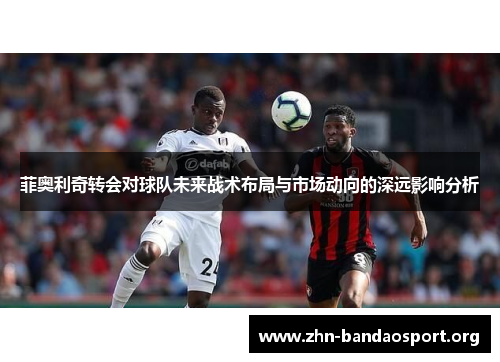 菲奥利奇转会对球队未来战术布局与市场动向的深远影响分析 菲奥利奇转会对球队未来战术布局与市场动向的深远影响分析