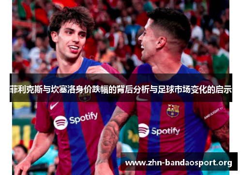 菲利克斯与坎塞洛身价跌幅的背后分析与足球市场变化的启示 菲利克斯与坎塞洛身价跌幅的背后分析与足球市场变化的启示