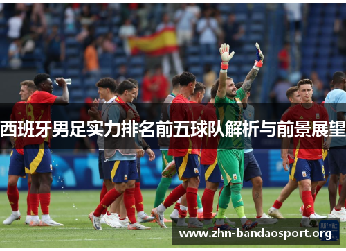 西班牙男足实力排名前五球队解析与前景展望 西班牙男足实力排名前五球队解析与前景展望