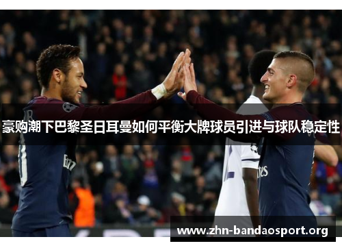 豪购潮下巴黎圣日耳曼如何平衡大牌球员引进与球队稳定性 豪购潮下巴黎圣日耳曼如何平衡大牌球员引进与球队稳定性