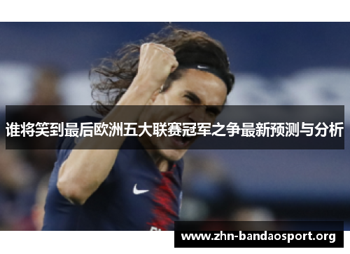谁将笑到最后欧洲五大联赛冠军之争最新预测与分析 谁将笑到最后欧洲五大联赛冠军之争最新预测与分析