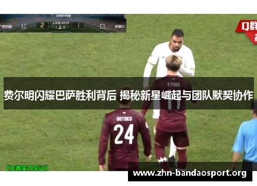 费尔明闪耀巴萨胜利背后 揭秘新星崛起与团队默契协作 费尔明闪耀巴萨胜利背后 揭秘新星崛起与团队默契协作