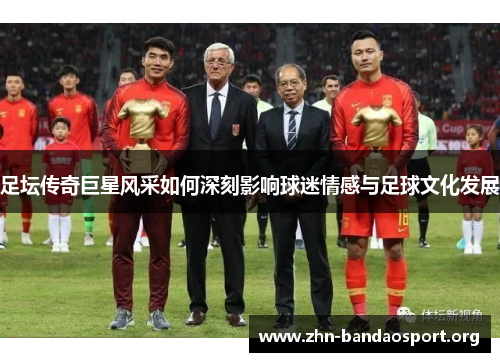足坛传奇巨星风采如何深刻影响球迷情感与足球文化发展 足坛传奇巨星风采如何深刻影响球迷情感与足球文化发展